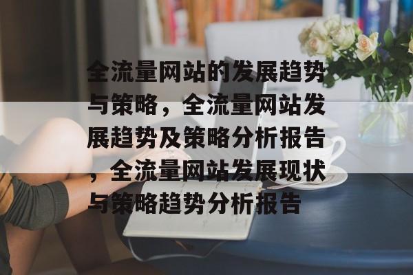 全流量网站的发展趋势与策略,全流量网站发展趋势及策略分析报告,全流量网站发展现状与策略趋势分析报告 全流量网站的发展趋势与策略,全流量网站发展趋势及策略分析报告,全流量网站发展现状与策略趋势分析报告
