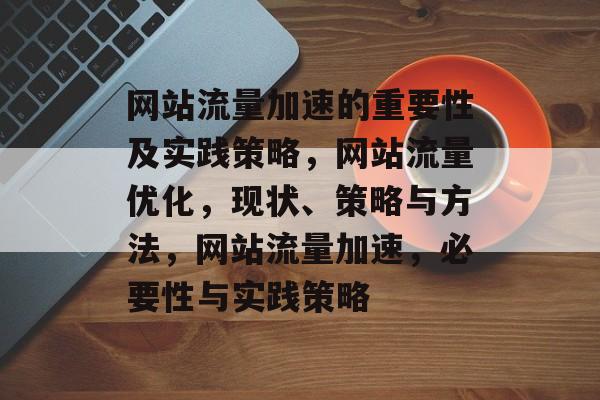 网站流量加速的重要性及实践策略,网站流量优化,现状、策略与方法,网站流量加速,必要性与实践策略 网站流量加速的重要性及实践策略,网站流量优化,现状、策略与方法,网站流量加速,必要性与实践策略