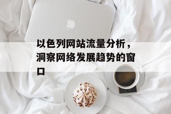 以色列网站流量分析，洞察网络发展趋势的窗口