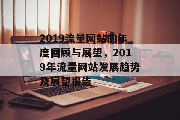 2019流量网站的年度回顾与展望,2019年流量网站发展趋势及展望报告 2019流量网站的年度回顾与展望,2019年流量网站发展趋势及展望报告