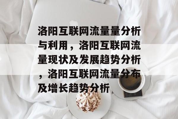 洛阳互联网流量量分析与利用,洛阳互联网流量现状及发展趋势分析,洛阳互联网流量分布及增长趋势分析 洛阳互联网流量量分析与利用,洛阳互联网流量现状及发展趋势分析,洛阳互联网流量分布及增长趋势分析