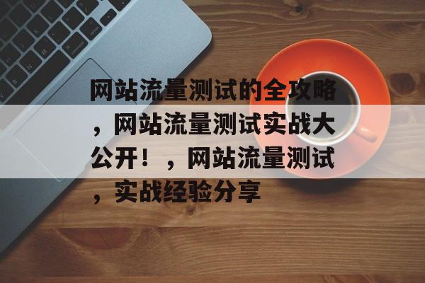 网站流量测试的全攻略，网站流量测试实战大公开！，网站流量测试，实战经验分享