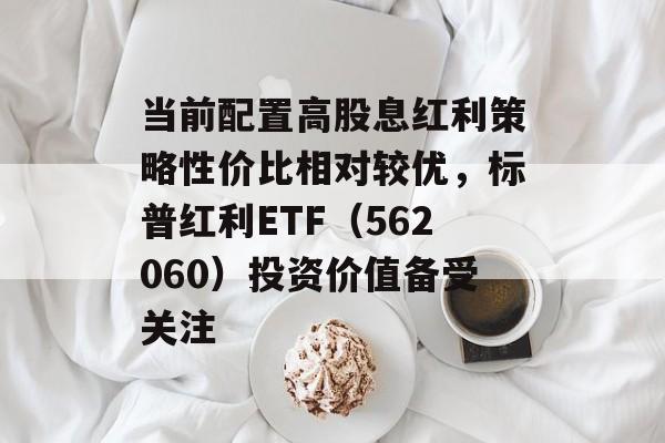 当前配置高股息红利策略性价比相对较优，标普红利ETF（562060）投资价值备受关注