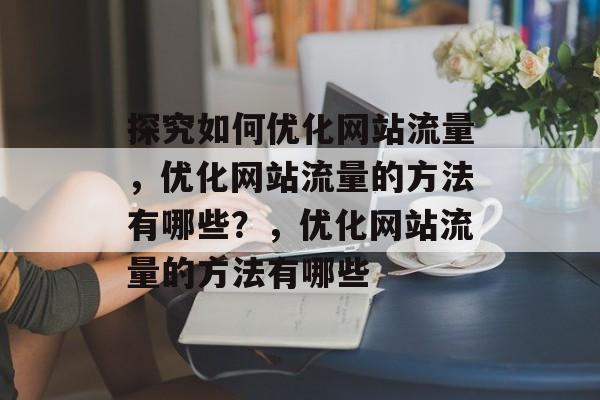 探究如何优化网站流量，优化网站流量的方法有哪些？，优化网站流量的方法有哪些