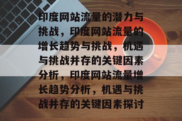 印度网站流量的潜力与挑战,印度网站流量的增长趋势与挑战,机遇与挑战并存的关键因素分析,印度网站流量增长趋势分析,机遇与挑战并存的关键因素探讨 印度网站流量的潜力与挑战,印度网站流量的增长趋势与挑战,机遇与挑战并存的关键因素分析,印度网站流量增长趋势分析,机遇与挑战并存的关键因素探讨