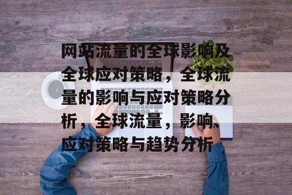 网站流量的全球影响及全球应对策略,全球流量的影响与应对策略分析,全球流量,影响、应对策略与趋势分析 网站流量的全球影响及全球应对策略,全球流量的影响与应对策略分析,全球流量,影响、应对策略与趋势分析