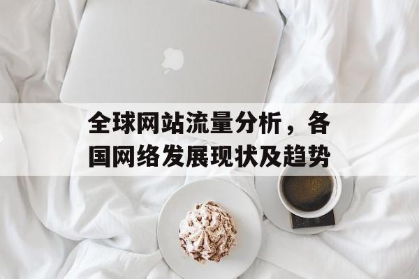 全球网站流量分析,各国网络发展现状及趋势 全球网站流量分析,各国网络发展现状及趋势