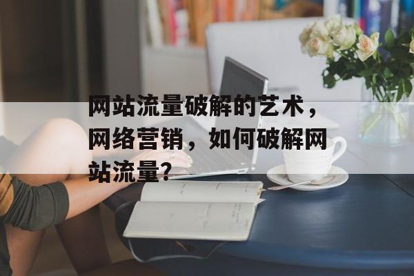 网站流量破解的艺术,网络营销,如何破解网站流量? 网站流量破解的艺术,网络营销,如何破解网站流量?