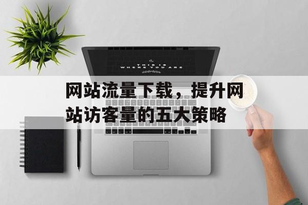 网站流量下载,提升网站访客量的五大策略 网站流量下载,提升网站访客量的五大策略