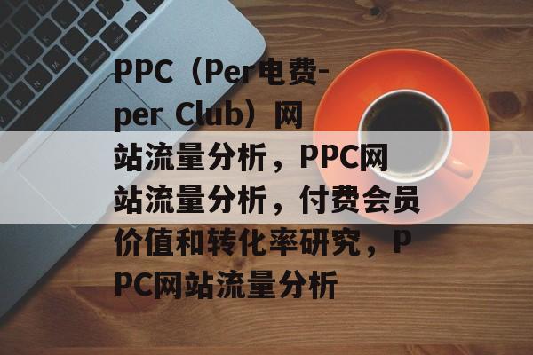 PPC(Per电费-per Club)网站流量分析,PPC网站流量分析,付费会员价值和转化率研究,PPC网站流量分析 PPC(Per电费-per Club)网站流量分析,PPC网站流量分析,付费会员价值和转化率研究,PPC网站流量分析