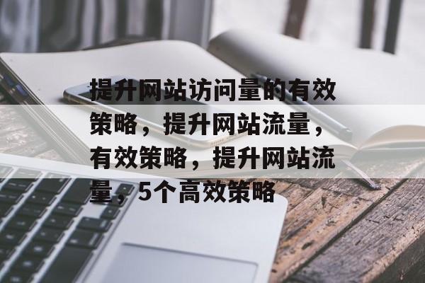 提升网站访问量的有效策略,提升网站流量,有效策略,提升网站流量,5个高效策略 提升网站访问量的有效策略,提升网站流量,有效策略,提升网站流量,5个高效策略