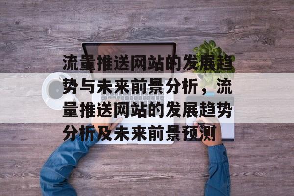 流量推送网站的发展趋势与未来前景分析,流量推送网站的发展趋势分析及未来前景预测 流量推送网站的发展趋势与未来前景分析,流量推送网站的发展趋势分析及未来前景预测
