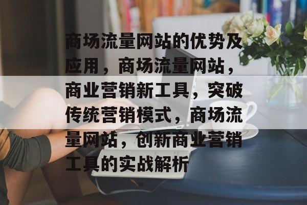 商场流量网站的优势及应用,商场流量网站,商业营销新工具,突破传统营销模式,商场流量网站,创新商业营销工具的实战解析 商场流量网站的优势及应用,商场流量网站,商业营销新工具,突破传统营销模式,商场流量网站,创新商业营销工具的实战解析