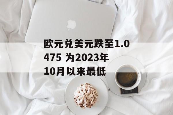 欧元兑美元跌至1.0475 为2023年10月以来最低 欧元兑美元跌至1.0475 为2023年10月以来最低