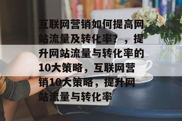 互联网营销如何提高网站流量及转化率?,提升网站流量与转化率的10大策略,互联网营销10大策略,提升网站流量与转化率 互联网营销如何提高网站流量及转化率?,提升网站流量与转化率的10大策略,互联网营销10大策略,提升网站流量与转化率