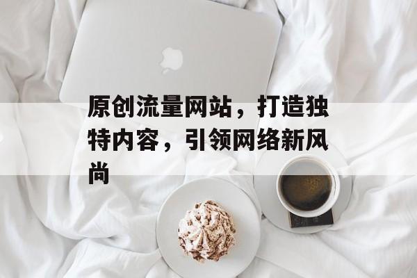 原创流量网站,打造独特内容,引领网络新风尚 原创流量网站,打造独特内容,引领网络新风尚