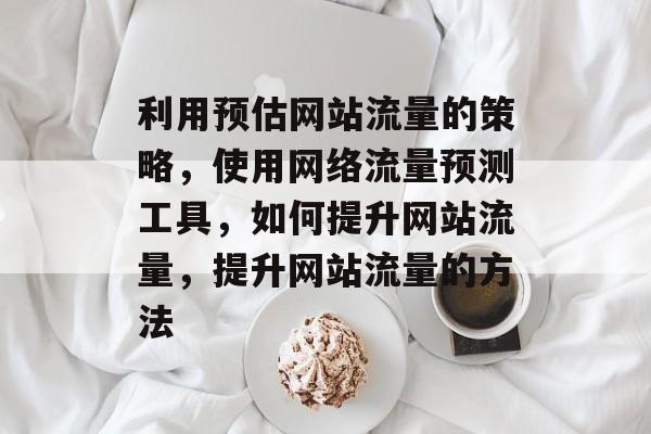 利用预估网站流量的策略,使用网络流量预测工具,如何提升网站流量,提升网站流量的方法 利用预估网站流量的策略,使用网络流量预测工具,如何提升网站流量,提升网站流量的方法