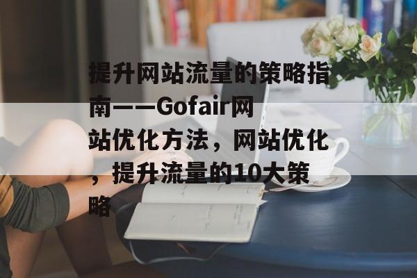 提升网站流量的策略指南——Gofair网站优化方法,网站优化,提升流量的10大策略 提升网站流量的策略指南——Gofair网站优化方法,网站优化,提升流量的10大策略