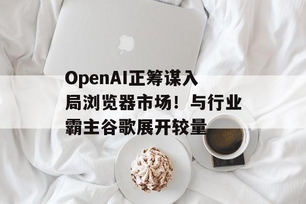OpenAI正筹谋入局浏览器市场!与行业霸主谷歌展开较量 OpenAI正筹谋入局浏览器市场!与行业霸主谷歌展开较量