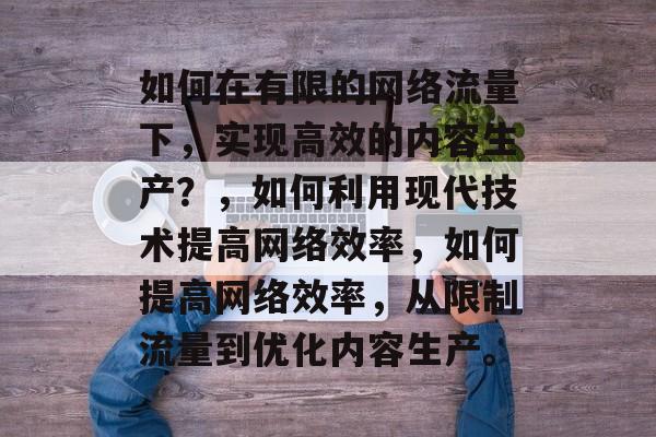 如何在有限的网络流量下,实现高效的内容生产?,如何利用现代技术提高网络效率,如何提高网络效率,从限制流量到优化内容生产。 如何在有限的网络流量下,实现高效的内容生产?,如何利用现代技术提高网络效率,如何提高网络效率,从限制流量到优化内容生产。