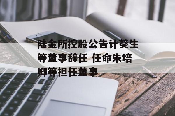 陆金所控股公告计葵生等董事辞任 任命朱培卿等担任董事 陆金所控股公告计葵生等董事辞任 任命朱培卿等担任董事