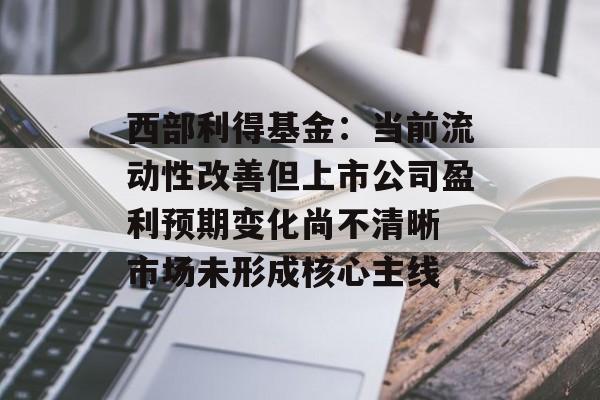 西部利得基金:当前流动性改善但上市公司盈利预期变化尚不清晰 市场未形成核心主线 西部利得基金:当前流动性改善但上市公司盈利预期变化尚不清晰 市场未形成核心主线