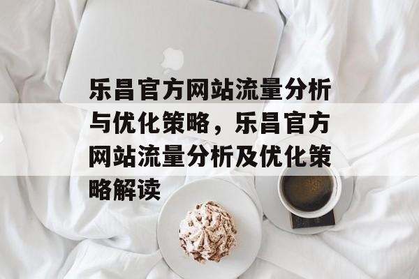 乐昌官方网站流量分析与优化策略,乐昌官方网站流量分析及优化策略解读 乐昌官方网站流量分析与优化策略,乐昌官方网站流量分析及优化策略解读