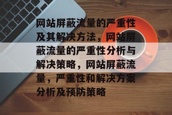 网站屏蔽流量的严重性及其解决方法,网站屏蔽流量的严重性分析与解决策略,网站屏蔽流量,严重性和解决方案分析及预防策略 网站屏蔽流量的严重性及其解决方法,网站屏蔽流量的严重性分析与解决策略,网站屏蔽流量,严重性和解决方案分析及预防策略