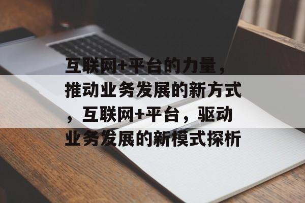 互联网+平台的力量,推动业务发展的新方式,互联网+平台,驱动业务发展的新模式探析 互联网+平台的力量,推动业务发展的新方式,互联网+平台,驱动业务发展的新模式探析