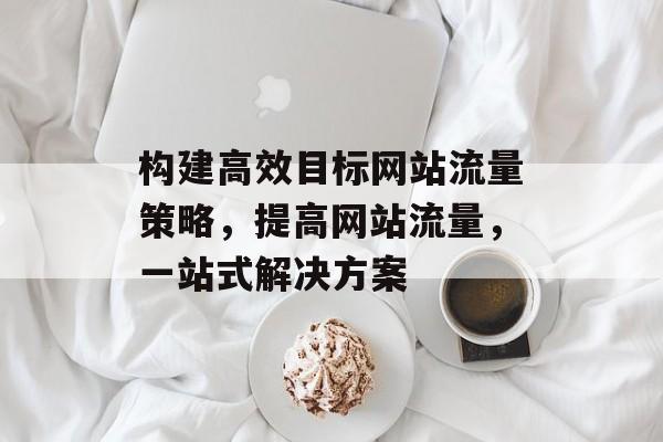 构建高效目标网站流量策略,提高网站流量,一站式解决方案 构建高效目标网站流量策略,提高网站流量,一站式解决方案