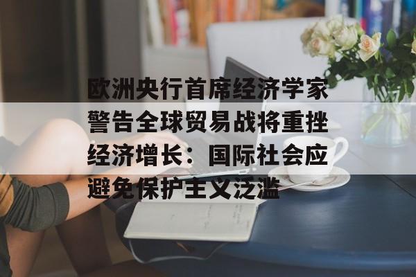 欧洲央行首席经济学家警告全球贸易战将重挫经济增长:国际社会应避免保护主义泛滥 欧洲央行首席经济学家警告全球贸易战将重挫经济增长:国际社会应避免保护主义泛滥
