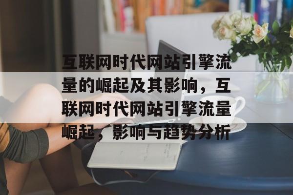 互联网时代网站引擎流量的崛起及其影响,互联网时代网站引擎流量崛起,影响与趋势分析 互联网时代网站引擎流量的崛起及其影响,互联网时代网站引擎流量崛起,影响与趋势分析