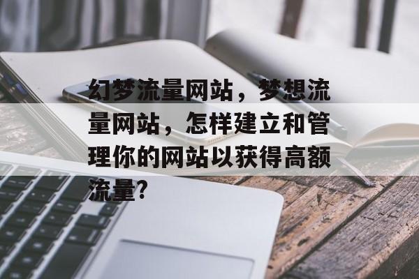 幻梦流量网站,梦想流量网站,怎样建立和管理你的网站以获得高额流量? 幻梦流量网站,梦想流量网站,怎样建立和管理你的网站以获得高额流量?