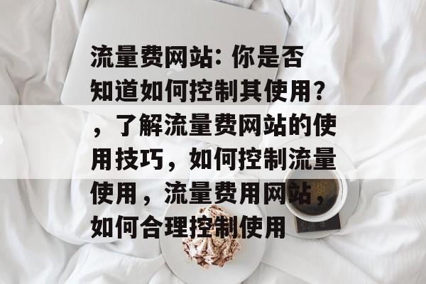 流量费网站: 你是否知道如何控制其使用?,了解流量费网站的使用技巧,如何控制流量使用,流量费用网站,如何合理控制使用 流量费网站: 你是否知道如何控制其使用?,了解流量费网站的使用技巧,如何控制流量使用,流量费用网站,如何合理控制使用