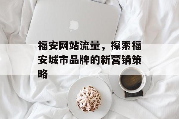 福安网站流量,探索福安城市品牌的新营销策略 福安网站流量,探索福安城市品牌的新营销策略