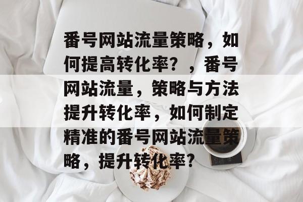 番号网站流量策略,如何提高转化率?,番号网站流量,策略与方法提升转化率,如何制定精准的番号网站流量策略,提升转化率? 番号网站流量策略,如何提高转化率?,番号网站流量,策略与方法提升转化率,如何制定精准的番号网站流量策略,提升转化率?