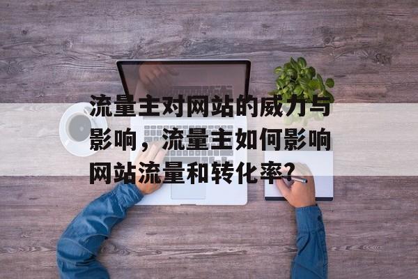 流量主对网站的威力与影响,流量主如何影响网站流量和转化率? 流量主对网站的威力与影响,流量主如何影响网站流量和转化率?