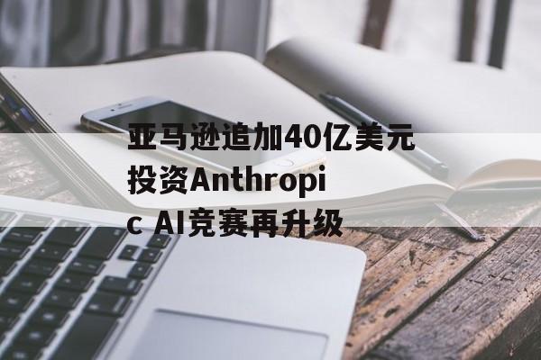 亚马逊追加40亿美元投资Anthropic AI竞赛再升级 亚马逊追加40亿美元投资Anthropic AI竞赛再升级