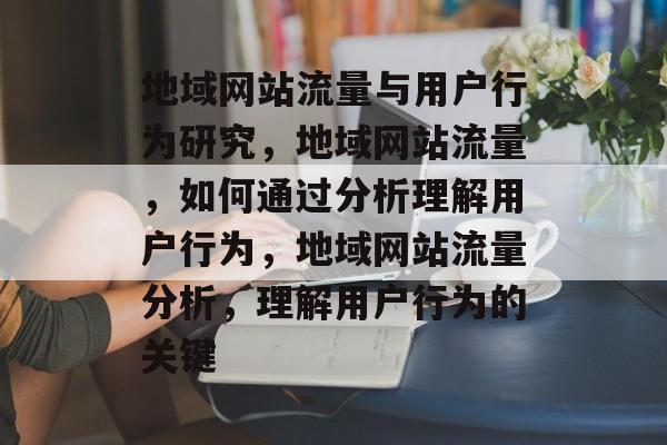 地域网站流量与用户行为研究,地域网站流量,如何通过分析理解用户行为,地域网站流量分析,理解用户行为的关键 地域网站流量与用户行为研究,地域网站流量,如何通过分析理解用户行为,地域网站流量分析,理解用户行为的关键