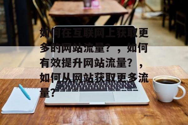如何在互联网上获取更多的网站流量?,如何有效提升网站流量?,如何从网站获取更多流量? 如何在互联网上获取更多的网站流量?,如何有效提升网站流量?,如何从网站获取更多流量?