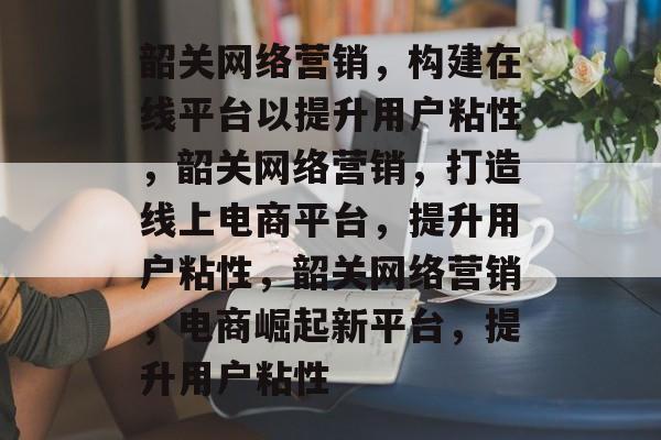 韶关网络营销,构建在线平台以提升用户粘性,韶关网络营销,打造线上电商平台,提升用户粘性,韶关网络营销,电商崛起新平台,提升用户粘性 韶关网络营销,构建在线平台以提升用户粘性,韶关网络营销,打造线上电商平台,提升用户粘性,韶关网络营销,电商崛起新平台,提升用户粘性