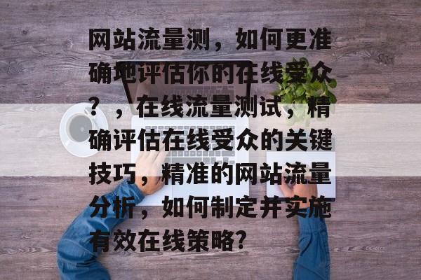 网站流量测,如何更准确地评估你的在线受众?,在线流量测试,精确评估在线受众的关键技巧,精准的网站流量分析,如何制定并实施有效在线策略? 网站流量测,如何更准确地评估你的在线受众?,在线流量测试,精确评估在线受众的关键技巧,精准的网站流量分析,如何制定并实施有效在线策略?
