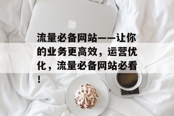 流量必备网站——让你的业务更高效,运营优化,流量必备网站必看! 流量必备网站——让你的业务更高效,运营优化,流量必备网站必看!