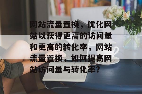 网站流量置换,优化网站以获得更高的访问量和更高的转化率,网站流量置换,如何提高网站访问量与转化率? 网站流量置换,优化网站以获得更高的访问量和更高的转化率,网站流量置换,如何提高网站访问量与转化率?