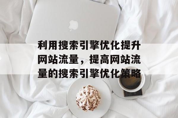 利用搜索引擎优化提升网站流量,提高网站流量的搜索引擎优化策略 利用搜索引擎优化提升网站流量,提高网站流量的搜索引擎优化策略