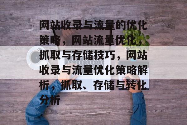 网站收录与流量的优化策略,网站流量优化,抓取与存储技巧,网站收录与流量优化策略解析,抓取、存储与转化分析 网站收录与流量的优化策略,网站流量优化,抓取与存储技巧,网站收录与流量优化策略解析,抓取、存储与转化分析