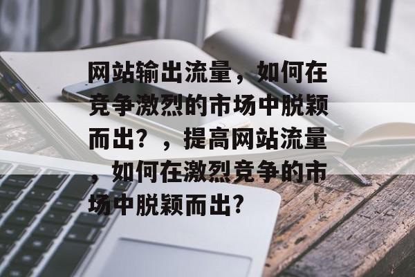 网站输出流量,如何在竞争激烈的市场中脱颖而出?,提高网站流量,如何在激烈竞争的市场中脱颖而出? 网站输出流量,如何在竞争激烈的市场中脱颖而出?,提高网站流量,如何在激烈竞争的市场中脱颖而出?