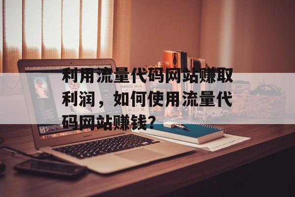 利用流量代码网站赚取利润,如何使用流量代码网站赚钱? 利用流量代码网站赚取利润,如何使用流量代码网站赚钱?