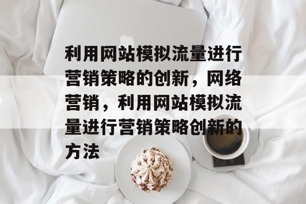 利用网站模拟流量进行营销策略的创新,网络营销,利用网站模拟流量进行营销策略创新的方法 利用网站模拟流量进行营销策略的创新,网络营销,利用网站模拟流量进行营销策略创新的方法