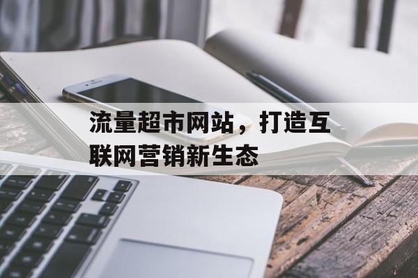 流量超市网站,打造互联网营销新生态 流量超市网站,打造互联网营销新生态